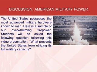 DISCUSSION: AMERICAN MILITARY POWER
The United States possesses the
most advanced military hardware
known to man. Here is a sample of
our overwhelming firepower.
Students will be asked the
following question following this
video presentation: “What prevents
the United States from utilizing its
full military capacity?
 