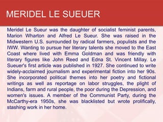 MERIDEL LE SUEUER
Meridel Le Sueur was the daughter of socialist feminist parents,
Marion Wharton and Alfred Le Sueur. She was raised in the
Midwestern U.S. surrounded by radical farmers, populists and the
IWW. Wanting to pursue her literary talents she moved to the East
Coast where lived with Emma Goldman and was friendly with
literary figures like John Reed and Edna St. Vincent Millay. Le
Sueuer's first article was published in 1927. She continued to write
widely-acclaimed journalism and experimental fiction into her 90s.
She incorporated political themes into her poetry and fictional
writings as well as reportage on labor struggles, the plight of
Indians, farm and rural people, the poor during the Depression, and
women's issues. A member of the Communist Party, during the
McCarthy-era 1950s, she was blacklisted but wrote prolifically,
stashing work in her home.
 
