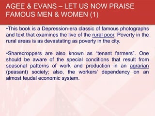 •This book is a Depression-era classic of famous photographs
and text that examines the live of the rural poor. Poverty in the
rural areas is as devastating as poverty in the city.
•Sharecroppers are also known as “tenant farmers”. One
should be aware of the special conditions that result from
seasonal patterns of work and production in an agrarian
(peasant) society; also, the workers’ dependency on an
almost feudal economic system.
AGEE & EVANS – LET US NOW PRAISE
FAMOUS MEN & WOMEN (1)
 