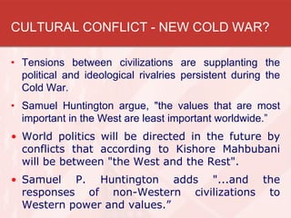 CULTURAL CONFLICT - NEW COLD WAR?
• Tensions between civilizations are supplanting the
political and ideological rivalries persistent during the
Cold War.
• Samuel Huntington argue, "the values that are most
important in the West are least important worldwide.”
• World politics will be directed in the future by
conflicts that according to Kishore Mahbubani
will be between "the West and the Rest".
• Samuel P. Huntington adds "...and the
responses of non-Western civilizations to
Western power and values.”
 