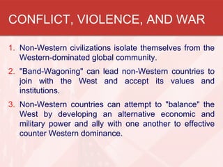 CONFLICT, VIOLENCE, AND WAR
1. Non-Western civilizations isolate themselves from the
Western-dominated global community.
2. "Band-Wagoning" can lead non-Western countries to
join with the West and accept its values and
institutions.
3. Non-Western countries can attempt to "balance" the
West by developing an alternative economic and
military power and ally with one another to effective
counter Western dominance.
 
