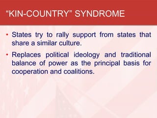 “KIN-COUNTRY” SYNDROME
• States try to rally support from states that
share a similar culture.
• Replaces political ideology and traditional
balance of power as the principal basis for
cooperation and coalitions.
 