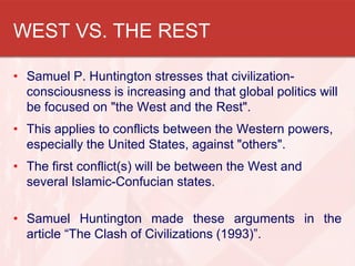 WEST VS. THE REST
• Samuel P. Huntington stresses that civilization-
consciousness is increasing and that global politics will
be focused on "the West and the Rest".
• This applies to conflicts between the Western powers,
especially the United States, against "others".
• The first conflict(s) will be between the West and
several Islamic-Confucian states.
• Samuel Huntington made these arguments in the
article “The Clash of Civilizations (1993)”.
 