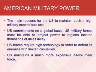 AMERICAN MILITARY POWER
• The main reasons for the US to maintain such a high
military expenditure are:
• US commitments on a global basis. US military forces
must be able to project power to regions located
thousands of miles away.
• US forces require high technology in order to defeat its
enemies with limited casualties.
• US maintains a much more expensive all-volunteer
force.
 