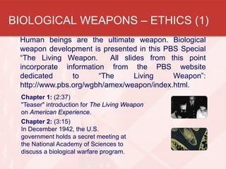 Human beings are the ultimate weapon. Biological
weapon development is presented in this PBS Special
“The Living Weapon. All slides from this point
incorporate information from the PBS website
dedicated to “The Living Weapon”:
http://www.pbs.org/wgbh/amex/weapon/index.html.
Chapter 1: (2:37)
"Teaser" introduction for The Living Weapon
on American Experience.
Chapter 2: (3:15)
In December 1942, the U.S.
government holds a secret meeting at
the National Academy of Sciences to
discuss a biological warfare program.
BIOLOGICAL WEAPONS – ETHICS (1)
 