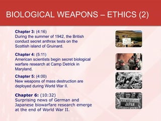 Chapter 3: (4:16)
During the summer of 1942, the British
conduct secret anthrax tests on the
Scottish island of Gruinard.
Chapter 4: (5:11)
American scientists begin secret biological
warfare research at Camp Detrick in
Maryland.
Chapter 5: (4:00)
New weapons of mass destruction are
deployed during World War II.
Chapter 6: (10:32)
Surprising news of German and
Japanese biowarfare research emerge
at the end of World War II.
BIOLOGICAL WEAPONS – ETHICS (2)
 