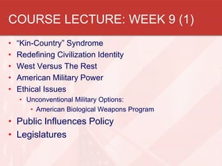 COURSE LECTURE: WEEK 9 (1)
• “Kin-Country” Syndrome
• Redefining Civilization Identity
• West Versus The Rest
• American Military Power
• Ethical Issues
• Unconventional Military Options:
• American Biological Weapons Program
• Public Influences Policy
• Legislatures
 
