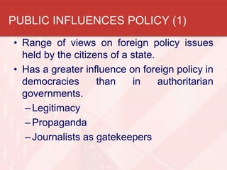 • Range of views on foreign policy issues
held by the citizens of a state.
• Has a greater influence on foreign policy in
democracies than in authoritarian
governments.
–Legitimacy
–Propaganda
–Journalists as gatekeepers
PUBLIC INFLUENCES POLICY (1)
 