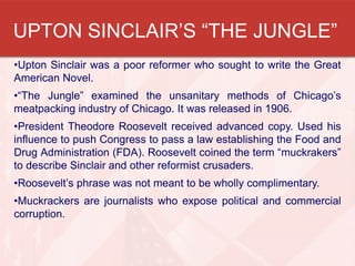 UPTON SINCLAIR’S “THE JUNGLE”
•Upton Sinclair was a poor reformer who sought to write the Great
American Novel.
•“The Jungle” examined the unsanitary methods of Chicago’s
meatpacking industry of Chicago. It was released in 1906.
•President Theodore Roosevelt received advanced copy. Used his
influence to push Congress to pass a law establishing the Food and
Drug Administration (FDA). Roosevelt coined the term “muckrakers”
to describe Sinclair and other reformist crusaders.
•Roosevelt’s phrase was not meant to be wholly complimentary.
•Muckrackers are journalists who expose political and commercial
corruption.
 