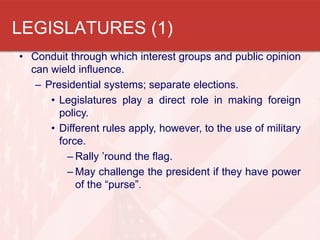 • Conduit through which interest groups and public opinion
can wield influence.
– Presidential systems; separate elections.
• Legislatures play a direct role in making foreign
policy.
• Different rules apply, however, to the use of military
force.
– Rally ’round the flag.
– May challenge the president if they have power
of the “purse”.
LEGISLATURES (1)
 