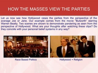 HOW THE MASSES VIEW THE PARTIES
Let us now see how Hollywood views the parties from the perspective of the
average Joe or Jane. Our example comes from the movie “Bulworth” starring
Warren Beatty. Two scenes are shown to demonstrate pandering as seen from the
perspective of Hollywood. What are your thoughts after watching these clips? Do
they coincide with your personal belief systems in any way?
Hollywood + ReligionRace Based Politics
 