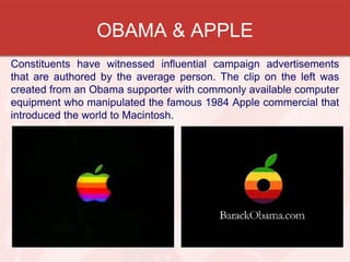OBAMA & APPLE
Constituents have witnessed influential campaign advertisements
that are authored by the average person. The clip on the left was
created from an Obama supporter with commonly available computer
equipment who manipulated the famous 1984 Apple commercial that
introduced the world to Macintosh.
 