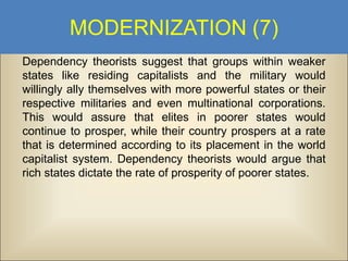 MODERNIZATION (7)
Dependency theorists suggest that groups within weaker
states like residing capitalists and the military would
willingly ally themselves with more powerful states or their
respective militaries and even multinational corporations.
This would assure that elites in poorer states would
continue to prosper, while their country prospers at a rate
that is determined according to its placement in the world
capitalist system. Dependency theorists would argue that
rich states dictate the rate of prosperity of poorer states.

 