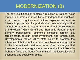 MODERNIZATION (8)
The new institutionalist “entails a rejection of rational-actor
models, an interest in institutions as independent variables,
a turn toward cognitive and cultural explanations, and an
interest in properties of supraindividual units of analysis that
cannot be reduced to aggregations or direct consequences
of individuals.” Gary Gereffi and Stephanie Fonda list four
primary transnational economic linkages: foreign aid,
foreign trade, foreign direct investment, and foreign debt.
Developmental states utilize state policy to promote the
efficiency of their country in order to achieve a strong potion
in the international division of labor. One can argue that
those regions where agriculture remains dominant like subSaharan Africa and South Asia, maintain the lowest levels of
economic and social well being.

 