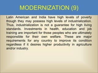MODERNIZATION (9)
Latin American and India have high levels of poverty
though they may possess high levels of industrialization.
Thus, industrialization is not a guarantee for high living
standards. Investments in health, education and job
training are important for those peoples who are ultimately
responsible for their own welfare. These are major
requirements for any country to improve its condition
regardless if it desires higher productivity in agriculture
and/or industry.

 