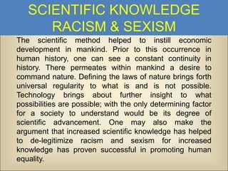 SCIENTIFIC KNOWLEDGE
RACISM & SEXISM
The scientific method helped to instill economic
development in mankind. Prior to this occurrence in
human history, one can see a constant continuity in
history. There permeates within mankind a desire to
command nature. Defining the laws of nature brings forth
universal regularity to what is and is not possible.
Technology brings about further insight to what
possibilities are possible; with the only determining factor
for a society to understand would be its degree of
scientific advancement. One may also make the
argument that increased scientific knowledge has helped
to de-legitimize racism and sexism for increased
knowledge has proven successful in promoting human
equality.

 