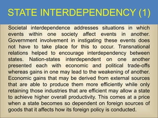 STATE INTERDEPENDENCY (1)
Societal interdependence addresses situations in which
events within one society affect events in another.
Government involvement in instigating these events does
not have to take place for this to occur. Transnational
relations helped to encourage interdependency between
states. Nation-states interdependent on one another
presented each with economic and political trade-offs
whereas gains in one may lead to the weakening of another.
Economic gains that may be derived from external sources
that are able to produce them more efficiently while only
retaining those industries that are efficient may allow a state
to achieve higher overall productivity. This comes at a price
when a state becomes so dependent on foreign sources of
goods that it affects how its foreign policy is conducted.

 