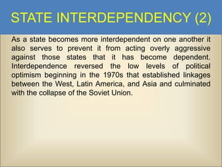 STATE INTERDEPENDENCY (2)
As a state becomes more interdependent on one another it
also serves to prevent it from acting overly aggressive
against those states that it has become dependent.
Interdependence reversed the low levels of political
optimism beginning in the 1970s that established linkages
between the West, Latin America, and Asia and culminated
with the collapse of the Soviet Union.

 