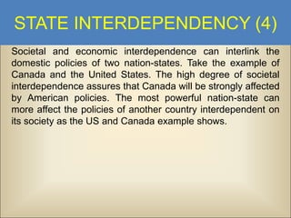 STATE INTERDEPENDENCY (4)
Societal and economic interdependence can interlink the
domestic policies of two nation-states. Take the example of
Canada and the United States. The high degree of societal
interdependence assures that Canada will be strongly affected
by American policies. The most powerful nation-state can
more affect the policies of another country interdependent on
its society as the US and Canada example shows.

 