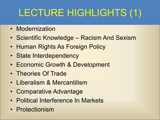 LECTURE HIGHLIGHTS (1)
•
•
•
•
•
•
•
•
•
•

Modernization
Scientific Knowledge – Racism And Sexism
Human Rights As Foreign Policy
State Interdependency
Economic Growth & Development
Theories Of Trade
Liberalism & Mercantilism
Comparative Advantage
Political Interference In Markets
Protectionism

 