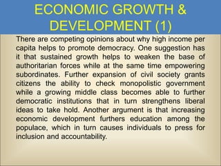 ECONOMIC GROWTH &
DEVELOPMENT (1)
There are competing opinions about why high income per
capita helps to promote democracy. One suggestion has
it that sustained growth helps to weaken the base of
authoritarian forces while at the same time empowering
subordinates. Further expansion of civil society grants
citizens the ability to check monopolistic government
while a growing middle class becomes able to further
democratic institutions that in turn strengthens liberal
ideas to take hold. Another argument is that increasing
economic development furthers education among the
populace, which in turn causes individuals to press for
inclusion and accountability.

 