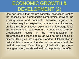 ECONOMIC GROWTH &
DEVELOPMENT (2)
One can argue that mature capitalist economies realize
the necessity for a democratic compromise between the
working class and capitalists. Marxism argues that
capitalism requires expanding markets and increasing
profits through continuous exploitation of low-wage labor
and the continued suppression of subordinated classes.
Globalization results in the homogenization of
preferences and technologies, as well as the blending of
different life styles into a global standard. Globalization in
political terms means the rise of democracy and the
market economy. Even though globalization promotes
homogenization, we should realize the potential benefits.

 