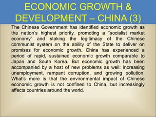 ECONOMIC GROWTH &
DEVELOPMENT – CHINA (3)
The Chinese Government has identified economic growth as
the nation’s highest priority, promoting a “socialist market
economy” and staking the legitimacy of the Chinese
communist system on the ability of the State to deliver on
promises for economic growth. China has experienced a
period of rapid, sustained economic growth comparable to
Japan and South Korea. But economic growth has been
accompanied by a host of new problems as well: increasing
unemployment, rampant corruption, and growing pollution.
What’s more is that the environmental impact of Chinese
economic growth is not confined to China, but increasingly
affects countries around the world.

 