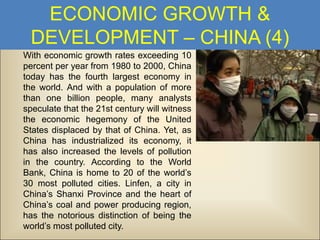 ECONOMIC GROWTH &
DEVELOPMENT – CHINA (4)
With economic growth rates exceeding 10
percent per year from 1980 to 2000, China
today has the fourth largest economy in
the world. And with a population of more
than one billion people, many analysts
speculate that the 21st century will witness
the economic hegemony of the United
States displaced by that of China. Yet, as
China has industrialized its economy, it
has also increased the levels of pollution
in the country. According to the World
Bank, China is home to 20 of the world’s
30 most polluted cities. Linfen, a city in
China’s Shanxi Province and the heart of
China’s coal and power producing region,
has the notorious distinction of being the
world’s most polluted city.

 