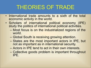 THEORIES OF TRADE
• International trade amounts to a sixth of the total
economic activity in the world.
• Scholars of international political economy (IPE)
study the politics of international political activities.
– Most focus is on the industrialized regions of the
world.
– Global South is receiving growing attention.
– States are the most important actors in IPE, but
not as important as in international security.
– Actors in IPE tend to act in their own interests.
– Collective goods problem is important throughout
IPE.

 