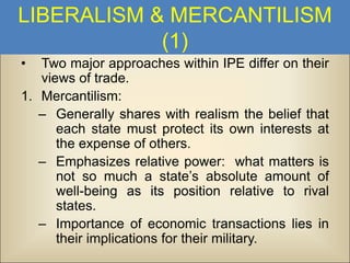 LIBERALISM & MERCANTILISM
(1)
•

Two major approaches within IPE differ on their
views of trade.
1. Mercantilism:
– Generally shares with realism the belief that
each state must protect its own interests at
the expense of others.
– Emphasizes relative power: what matters is
not so much a state’s absolute amount of
well-being as its position relative to rival
states.
– Importance of economic transactions lies in
their implications for their military.

 