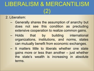 LIBERALISM & MERCANTILISM
(2)
2. Liberalism:
– Generally shares the assumption of anarchy but
does not see this condition as precluding
extensive cooperation to realize common gains.
– Holds
that
by
building
international
organizations, institutions, and norms, states
can mutually benefit from economic exchanges.
– It matters little to liberals whether one state
gains more or less than another – just whether
the state’s wealth is increasing in absolute
terms.

 