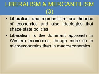 LIBERALISM & MERCANTILISM
(3)
• Liberalism and mercantilism are theories
of economics and also ideologies that
shape state policies.
• Liberalism is the dominant approach in
Western economics, though more so in
microeconomics than in macroeconomics.

 