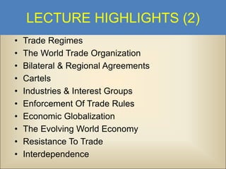 LECTURE HIGHLIGHTS (2)
•
•
•
•
•
•
•
•
•
•

Trade Regimes
The World Trade Organization
Bilateral & Regional Agreements
Cartels
Industries & Interest Groups
Enforcement Of Trade Rules
Economic Globalization
The Evolving World Economy
Resistance To Trade
Interdependence

 