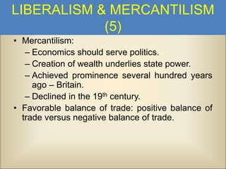 LIBERALISM & MERCANTILISM
(5)
• Mercantilism:
– Economics should serve politics.
– Creation of wealth underlies state power.
– Achieved prominence several hundred years
ago – Britain.
– Declined in the 19th century.
• Favorable balance of trade: positive balance of
trade versus negative balance of trade.

 