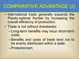 COMPARATIVE ADVANTAGE (2)
• International trade generally expands the
Pareto-optimal frontier by increasing the
overall efficiency of production.
• Trade is not without drawbacks:
– Long-term benefits may incur short-term
costs.
– Benefits and costs of trade tend not to
be evenly distributed within a state.
– Protectionism.

 