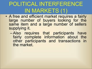POLITICAL INTERFERENCE
IN MARKETS (1)
• A free and efficient market requires a fairly
large number of buyers looking for the
same item and a large number of sellers
supplying it.
– Also requires that participants have
fairly complete information about the
other participants and transactions in
the market.

 