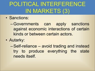 POLITICAL INTERFERENCE
IN MARKETS (3)
• Sanctions:
– Governments can apply sanctions
against economic interactions of certain
kinds or between certain actors.
• Autarky:
– Self-reliance – avoid trading and instead
try to produce everything the state
needs itself.

 