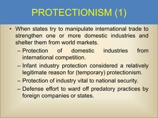 PROTECTIONISM (1)
• When states try to manipulate international trade to
strengthen one or more domestic industries and
shelter them from world markets.
– Protection
of
domestic
industries
from
international competition.
– Infant industry protection considered a relatively
legitimate reason for (temporary) protectionism.
– Protection of industry vital to national security.
– Defense effort to ward off predatory practices by
foreign companies or states.

 