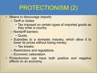 PROTECTIONISM (2)
• Means to discourage imports:
– Tariff or duties:
• Tax imposed on certain types of imported goods as
they enter a country.
– Nontariff barriers:
• Quota.
– Subsidies to a domestic industry, which allow it to
lower its prices without losing money:
• Tax breaks.
– Restrictions and regulations.
– Economic nationalism.
• Protectionism can have both positive and negative
effects on an economy.

 