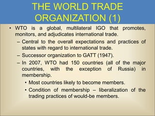 THE WORLD TRADE
ORGANIZATION (1)
• WTO is a global, multilateral IGO that promotes,
monitors, and adjudicates international trade.
– Central to the overall expectations and practices of
states with regard to international trade.
– Successor organization to GATT (1947).
– In 2007, WTO had 150 countries (all of the major
countries, with the exception of Russia) in
membership.
• Most countries likely to become members.
• Condition of membership – liberalization of the
trading practices of would-be members.

 