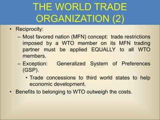 THE WORLD TRADE
ORGANIZATION (2)
• Reciprocity:
– Most favored nation (MFN) concept: trade restrictions
imposed by a WTO member on its MFN trading
partner must be applied EQUALLY to all WTO
members.
– Exception:
Generalized System of Preferences
(GSP).
• Trade concessions to third world states to help
economic development.
• Benefits to belonging to WTO outweigh the costs.

 