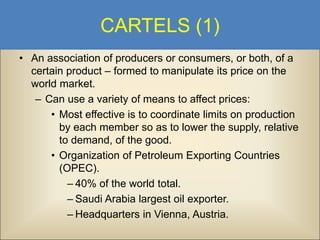 CARTELS (1)
• An association of producers or consumers, or both, of a
certain product – formed to manipulate its price on the
world market.
– Can use a variety of means to affect prices:
• Most effective is to coordinate limits on production
by each member so as to lower the supply, relative
to demand, of the good.
• Organization of Petroleum Exporting Countries
(OPEC).
– 40% of the world total.
– Saudi Arabia largest oil exporter.
– Headquarters in Vienna, Austria.

 