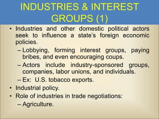 INDUSTRIES & INTEREST
GROUPS (1)
• Industries and other domestic political actors
seek to influence a state’s foreign economic
policies.
– Lobbying, forming interest groups, paying
bribes, and even encouraging coups.
– Actors include industry-sponsored groups,
companies, labor unions, and individuals.
– Ex: U.S. tobacco exports.
• Industrial policy.
• Role of industries in trade negotiations:
– Agriculture.

 