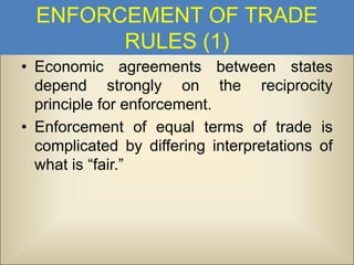 ENFORCEMENT OF TRADE
RULES (1)
• Economic agreements between states
depend strongly on the reciprocity
principle for enforcement.
• Enforcement of equal terms of trade is
complicated by differing interpretations of
what is “fair.”

 