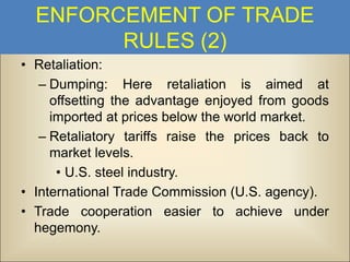 ENFORCEMENT OF TRADE
RULES (2)
• Retaliation:
– Dumping: Here retaliation is aimed at
offsetting the advantage enjoyed from goods
imported at prices below the world market.
– Retaliatory tariffs raise the prices back to
market levels.
• U.S. steel industry.
• International Trade Commission (U.S. agency).
• Trade cooperation easier to achieve under
hegemony.

 