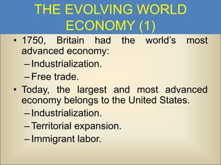 THE EVOLVING WORLD
ECONOMY (1)
• 1750, Britain had the world’s most
advanced economy:
– Industrialization.
– Free trade.
• Today, the largest and most advanced
economy belongs to the United States.
– Industrialization.
– Territorial expansion.
– Immigrant labor.

 