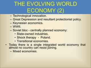 THE EVOLVING WORLD
ECONOMY (2)
–
–
–
–
–

Technological innovation.
Great Depression and resultant protectionist policy.
Keynesian economics.
WWII.
Soviet bloc - centrally planned economy:
• State-owned industries.
• Shock therapy - Poland.
• Transitional economies.
• Today there is a single integrated world economy that
almost no country can resist joining.
– Mixed economies.

 