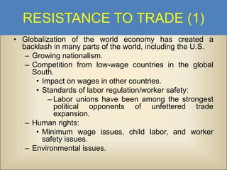 RESISTANCE TO TRADE (1)
• Globalization of the world economy has created a
backlash in many parts of the world, including the U.S.
– Growing nationalism.
– Competition from low-wage countries in the global
South.
• Impact on wages in other countries.
• Standards of labor regulation/worker safety:
– Labor unions have been among the strongest
political opponents of unfettered trade
expansion.
– Human rights:
• Minimum wage issues, child labor, and worker
safety issues.
– Environmental issues.

 