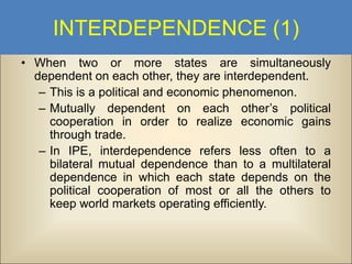 INTERDEPENDENCE (1)
• When two or more states are simultaneously
dependent on each other, they are interdependent.
– This is a political and economic phenomenon.
– Mutually dependent on each other’s political
cooperation in order to realize economic gains
through trade.
– In IPE, interdependence refers less often to a
bilateral mutual dependence than to a multilateral
dependence in which each state depends on the
political cooperation of most or all the others to
keep world markets operating efficiently.

 
