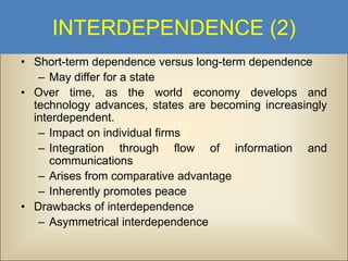 INTERDEPENDENCE (2)
• Short-term dependence versus long-term dependence
– May differ for a state
• Over time, as the world economy develops and
technology advances, states are becoming increasingly
interdependent.
– Impact on individual firms
– Integration through flow of information and
communications
– Arises from comparative advantage
– Inherently promotes peace
• Drawbacks of interdependence
– Asymmetrical interdependence

 